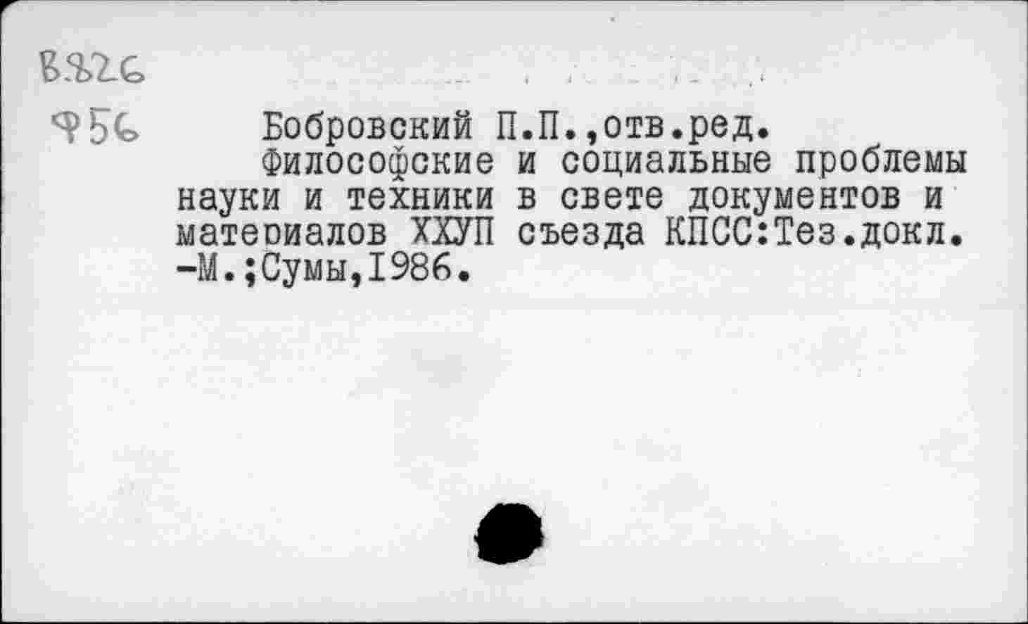 ﻿.... . .
УБЬ Бобровский П.П.»отв.ред.
Философские и социальные проблемы науки и техники в свете документов и матеоиалов ХХУП съезда КПСС:Тез.докл. -М.;Сумы,1986.